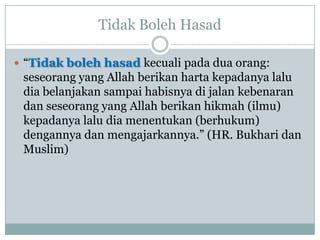 Tidak Boleh Hasad

 “Tidak boleh hasad kecuali pada dua orang:
 seseorang yang Allah berikan harta kepadanya lalu
 dia belanjakan sampai habisnya di jalan kebenaran
 dan seseorang yang Allah berikan hikmah (ilmu)
 kepadanya lalu dia menentukan (berhukum)
 dengannya dan mengajarkannya.” (HR. Bukhari dan
 Muslim)
 