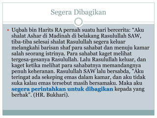 Segera Dibagikan

 Uqbah bin Harits RA pernah suatu hari bercerita: “Aku
 shalat Ashar di Madinah di belakang Rasulullah SAW,
 tiba-tiba selesai shalat Rasulullah segera keluar
 melangkahi barisan shaf para sahabat dan menuju kamar
 salah seorang istrinya. Para sahabat kaget melihat
 tergesa-gesanya Rasulullah. Lalu Rasulullah keluar, dan
 kaget ketika melihat para sahabatnya memandangnya
 penuh keheranan. Rasulullah SAW lalu bersabda, "Aku
 teringat ada sekeping emas dalam kamar, dan aku tidak
 suka kalau emas tersebut masih bersamaku. Maka aku
 segera perintahkan untuk dibagikan kepada yang
 berhak". (HR. Bukhari).
 