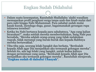 Engkau Sudah Didahului

 Dalam suatu kesempatan, Rasulullah Shallallahu „alaihi wasallam
  memaparkan profil penghuni surga tanpa azab dan hisab mulai dari
  para nabi hingga Nabi Muhammad. Para sahabat sudah mulai
  kasak-kusuk, menduga-duga, gusar, bagaimanakah gerangan rupa
  istimewa tersebut?
 Ketika itu Nabi bertanya kepada para sahabatnya, “Apa yang kalian
  bicarakan?”, maka setelah mereka memberitahukan, Sang Nabi pun
  bersabda, “Mereka adalah orang-orang yang tidak melakukan
  ruqyah, tidak meramal yang buruk-buruk dan kepada Rabbnya
  mereka bertawakkal.”
 Tiba-tiba saja, seorang lelaki bangkit dan berkata, “Berdoalah
  kepada Allah agar Dia menjadikan aku termasuk golongan mereka”.
  Setelah itu, ada lagi lelaki yang bangkit, untuk kedua kalinya
  dengan permintaan yang sama, “Berdoalah kepada Allah agar Dia
  menjadikan aku termasuk golongan mereka”, Rasulullah menjawab,
  “Engkau sudah di dahului Ukasyah”.
 