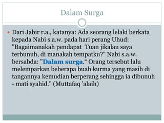 Dalam Surga

 Dari Jabir r.a., katanya: Ada seorang lelaki berkata
 kepada Nabi s.a.w. pada hari perang Uhud:
 "Bagaimanakah pendapat Tuan jikalau saya
 terbunuh, di manakah tempatku?" Nabi s.a.w.
 bersabda: "Dalam surga.“ Orang tersebut lalu
 melemparkan beberapa buah kurma yang masih di
 tangannya kemudian berperang sehingga ia dibunuh
 - mati syahid." (Muttafaq 'alaih)
 