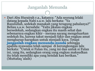 Janganlah Menunda

 Dari Abu Hurairah r.a., katanya: "Ada seorang lelaki
 datang kepada Nabi s.a.w. lalu berkata: "Ya
 Rasulullah, sedekah manakah yang teragung pahalanya?"
 Beliau s.a.w. bersabda: "Yaitu jikalau engkau
 bersedekah, sedangkan engkau itu masih sehat dan
 sebenarnya engkau kikir - merasa sayang mengeluarkan
 sedekah itu, karena takut menjadi fakir dan engkau amat
 mengharap-harapkan untuk menjadi kaya. Tetapi
 janganlah engkau menunda-nunda sehingga
 apabila nyawamu telah sampai di kerongkongan lalu
 berkata: "Untuk si Fulan itu, yang ini dan untuk si Fulan
 ini, yang itu, sedangkan orang yang engkau maksudkan
 itu telah memiliki apa yang hendak kau berikan."
 (Muttafaq 'alaih)
 