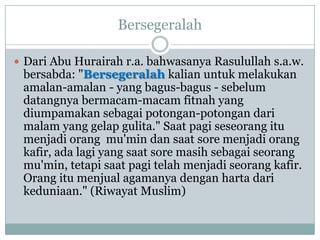 Bersegeralah

 Dari Abu Hurairah r.a. bahwasanya Rasulullah s.a.w.
 bersabda: "Bersegeralah kalian untuk melakukan
 amalan-amalan - yang bagus-bagus - sebelum
 datangnya bermacam-macam fitnah yang
 diumpamakan sebagai potongan-potongan dari
 malam yang gelap gulita." Saat pagi seseorang itu
 menjadi orang mu'min dan saat sore menjadi orang
 kafir, ada lagi yang saat sore masih sebagai seorang
 mu'min, tetapi saat pagi telah menjadi seorang kafir.
 Orang itu menjual agamanya dengan harta dari
 keduniaan." (Riwayat Muslim)
 