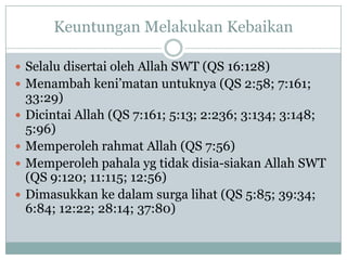 Keuntungan Melakukan Kebaikan

 Selalu disertai oleh Allah SWT (QS 16:128)
 Menambah keni‟matan untuknya (QS 2:58; 7:161;
    33:29)
   Dicintai Allah (QS 7:161; 5:13; 2:236; 3:134; 3:148;
    5:96)
   Memperoleh rahmat Allah (QS 7:56)
   Memperoleh pahala yg tidak disia-siakan Allah SWT
    (QS 9:120; 11:115; 12:56)
   Dimasukkan ke dalam surga lihat (QS 5:85; 39:34;
    6:84; 12:22; 28:14; 37:80)
 