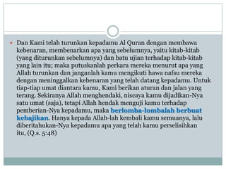  Dan Kami telah turunkan kepadamu Al Quran dengan membawa
  kebenaran, membenarkan apa yang sebelumnya, yaitu kitab-kitab
  (yang diturunkan sebelumnya) dan batu ujian terhadap kitab-kitab
  yang lain itu; maka putuskanlah perkara mereka menurut apa yang
  Allah turunkan dan janganlah kamu mengikuti hawa nafsu mereka
  dengan meninggalkan kebenaran yang telah datang kepadamu. Untuk
  tiap-tiap umat diantara kamu, Kami berikan aturan dan jalan yang
  terang. Sekiranya Allah menghendaki, niscaya kamu dijadikan-Nya
  satu umat (saja), tetapi Allah hendak menguji kamu terhadap
  pemberian-Nya kepadamu, maka berlomba-lombalah berbuat
  kebajikan. Hanya kepada Allah-lah kembali kamu semuanya, lalu
  diberitahukan-Nya kepadamu apa yang telah kamu perselisihkan
  itu, (Q.s. 5:48)
 