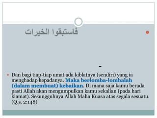 



                                         -
 Dan bagi tiap-tiap umat ada kiblatnya (sendiri) yang ia
  menghadap kepadanya. Maka berlomba-lombalah
  (dalam membuat) kebaikan. Di mana saja kamu berada
  pasti Allah akan mengumpulkan kamu sekalian (pada hari
  kiamat). Sesungguhnya Allah Maha Kuasa atas segala sesuatu.
  (Q.s. 2:148)
 