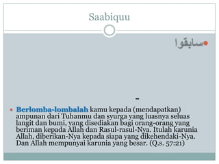 Saabiquu

                                                            



                                     -
 Berlomba-lombalah kamu kepada (mendapatkan)
 ampunan dari Tuhanmu dan syurga yang luasnya seluas
 langit dan bumi, yang disediakan bagi orang-orang yang
 beriman kepada Allah dan Rasul-rasul-Nya. Itulah karunia
 Allah, diberikan-Nya kepada siapa yang dikehendaki-Nya.
 Dan Allah mempunyai karunia yang besar. (Q.s. 57:21)
 