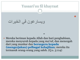 Yusaari‟uu fil khayraat

                                                      



                              -
 Mereka beriman kepada Allah dan hari penghabisan,
 mereka menyuruh kepada yang ma'ruf, dan mencegah
 dari yang munkar dan bersegera kepada
 (mengerjakan) pelbagai kebajikan; mereka itu
 termasuk orang-orang yang saleh. (Q.s. 3:114)
 