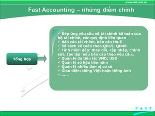 Tổng hợp Đáp ứng yêu cầu về tài chính kế toán của bộ tài chính, các quy định liên quan Báo cáo tài chính, báo cáo thuế  Sổ sách kế toán theo QĐ15, QĐ48 Tính mềm dẻo: thay đổi, cập nhập, chỉnh sửa, tạo lập mấu báo cáo theo yêu cầu… Quản lý đa tiền tệ: VND; USD Quản lý số liệu liên năm Quản lý nhiều đơn vị cơ sở Giao diện: tiếng Việt hoặc tiếng Anh …… . 