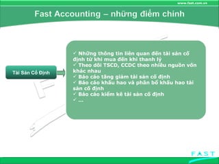 Tài Sản Cố Định Những thông tin liên quan đến tài sản cố định từ khi mua đến khi thanh lý Theo dõi TSCD, CCDC theo nhiều nguồn vốn khác nhau Báo cáo tăng giảm tài sản cố định Báo cáo khấu hao và phân bổ khấu hao tài sản cố định Báo cáo kiểm kê tài sản cố định … 