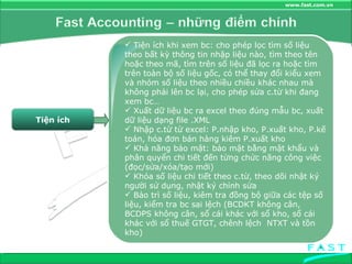 Tiện ích Tiện ích khi xem bc: cho phép lọc tìm số liệu theo bất kỳ thông tin nhập liệu nào, tìm theo tên hoặc theo mã, tìm trên số liệu đã lọc ra hoặc tìm trên toàn bộ số liệu gốc, có thể thay đổi kiểu xem và nhóm số liệu theo nhiều chiều khác nhau mà không phải lên bc lại, cho phép sửa c.từ khi đang xem bc… Xuất dữ liệu bc ra excel theo đúng mẫu bc, xuất dữ liệu dạng file .XML Nhập c.từ từ excel: P.nhập kho, P.xuất kho, P.kế toán, hóa đơn bán hàng kiêm P.xuất kho Khả năng bảo mật: bảo mật bằng mật khẩu và phân quyển chi tiết đến từng chức năng công việc (đọc/sửa/xóa/tạo mới) Khóa số liệu chi tiết theo c.từ, theo dõi nhật ký người sử dụng, nhật ký chỉnh sửa Bảo trì số liệu, kiêm tra đồng bộ giữa các tệp số liệu, kiểm tra bc sai lệch (BCDKT không cân, BCDPS không cân, sổ cái khác với sổ kho, sổ cái khác với sổ thuế GTGT, chênh lệch  NTXT và tồn kho) 