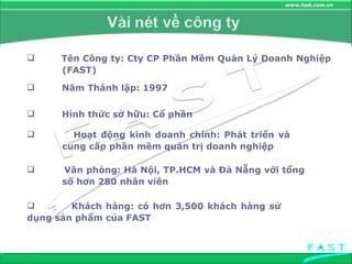 Văn phòng: Hà Nội, TP.HCM và Đà Nẵng với tổng  số hơn 280 nhân viên  Hoạt động kinh doanh chính: Phát triển và  cung cấp phần mềm quản trị doanh nghiệp Hình thức sở hữu: Cổ phần Năm Thành lập: 1997 Tên Công ty: Cty CP Phần Mềm Quản Lý Doanh Nghiệp  (FAST) Khách hàng: có hơn 3,500 khách hàng sử  dụng sản phẩm của FAST 