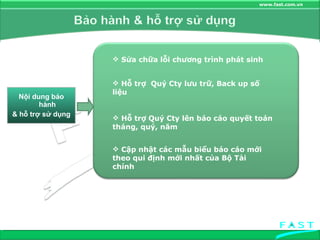 Nội dung bảo hành & hỗ trợ sử dụng Sửa chữa lỗi chương trình phát sinh Hỗ trợ  Quý Cty lưu trữ, Back up số liệu Hỗ trợ Quý Cty lên báo cáo quyết toán tháng, quý, năm Cập nhật các mẫu biểu báo cáo mới theo qui định mới nhất của Bộ Tài chính 