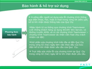 Phương thức  bảo hành H­ướng dẫn người sử dụng sửa lỗi chương trình thông qua điện thoại, Fax, hoặc E-mail trong vòng 04 (bốn) giờ, kể từ khi nhận được thông báo của Quý Cty Bảo hành từ xa thông qua chương trình Teamviewer (với những khách hàng sử dụng WinXP/ Win Server, có đường truyền ADSL và có cài chương trình Teamviewer – chương trình Teamviewer do nhân viên Fast chịu trách nhiệm cài đặt) Gửi phần sửa chương trình trên đĩa cd đến Quý Cty trong vòng 02 (hai) ngày làm việc theo dấu của bưu điện kể từ khi nhận được yêu cầu của Quý  Cty. Trực tiếp sửa chữa lỗi của chương trình tại Quý  Cty trong vòng 02 (hai) ngày kể từ khi nhận được yêu cầu . 