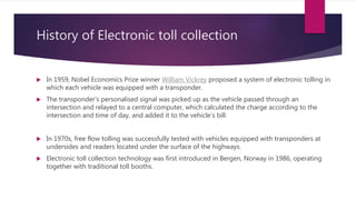 History of Electronic toll collection
 In 1959, Nobel Economics Prize winner William Vickrey proposed a system of electronic tolling in
which each vehicle was equipped with a transponder.
 The transponder’s personalised signal was picked up as the vehicle passed through an
intersection and relayed to a central computer, which calculated the charge according to the
intersection and time of day, and added it to the vehicle’s bill.
 In 1970s, free flow tolling was successfully tested with vehicles equipped with transponders at
undersides and readers located under the surface of the highways.
 Electronic toll collection technology was first introduced in Bergen, Norway in 1986, operating
together with traditional toll booths.
 