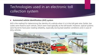 Technologies used in an electronic toll
collection system
 Automated vehicle identification (AVI) system
AVI is the method for determining the identity of a vehicle when it is in the toll gate area. Earlier, bar
codes were fixed to each vehicle, which were read optically at the toll booth. However, optical systems
were found to have poor reading reliability, especially during bad weather conditions and in case of
dirty vehicles.
 