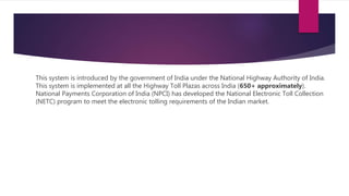 This system is introduced by the government of India under the National Highway Authority of India.
This system is implemented at all the Highway Toll Plazas across India (650+ approximately).
National Payments Corporation of India (NPCI) has developed the National Electronic Toll Collection
(NETC) program to meet the electronic tolling requirements of the Indian market.
 