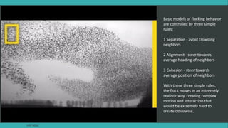 Basic models of flocking behavior
are controlled by three simple
rules:
1 Separation - avoid crowding
neighbors
2 Alignment - steer towards
average heading of neighbors
3 Cohesion - steer towards
average position of neighbors
With these three simple rules,
the flock moves in an extremely
realistic way, creating complex
motion and interaction that
would be extremely hard to
create otherwise.
FAST AGILE
 