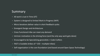 Summary
• All work is Just in Time (JIT)
• System is designed to limited Work in Progress (WIP)
• Micro iterations deliver value in short feedback cycles
• Emergent Design and Architecture
• Cross Functional tribe can meet any demand
• Intrinsic motivation is the driving force (and the only way work gets done)
• Encouraged to be Specializing generalists + Code Crafters
• FAST is Scalable (tribes of ~150 – multiple tribes)
• Self-organization is the core foundation (and based around Open Space Technology)
FAST AGILE
 