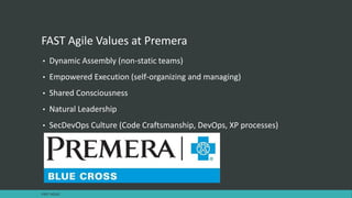 FAST Agile Values at Premera
• Dynamic Assembly (non-static teams)
• Empowered Execution (self-organizing and managing)
• Shared Consciousness
• Natural Leadership
• SecDevOps Culture (Code Craftsmanship, DevOps, XP processes)
FAST AGILE
 