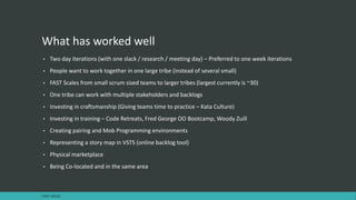 What has worked well
• Two day iterations (with one slack / research / meeting day) – Preferred to one week iterations
• People want to work together in one large tribe (instead of several small)
• FAST Scales from small scrum sized teams to larger tribes (largest currently is ~30)
• One tribe can work with multiple stakeholders and backlogs
• Investing in craftsmanship (Giving teams time to practice – Kata Culture)
• Investing in training – Code Retreats, Fred George OO Bootcamp, Woody Zuill
• Creating pairing and Mob Programming environments
• Representing a story map in VSTS (online backlog tool)
• Physical marketplace
• Being Co-located and in the same area
FAST AGILE
 