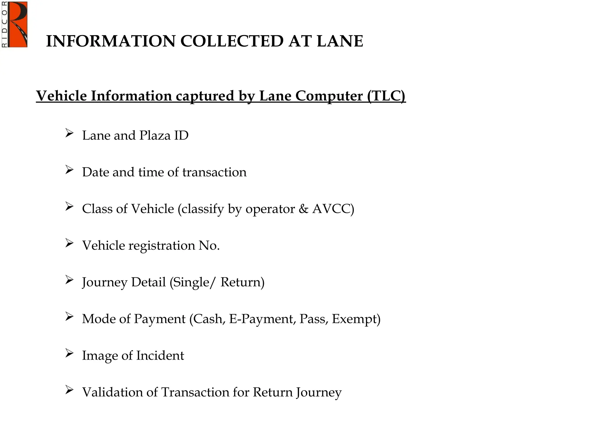 INFORMATION COLLECTED AT LANE
Vehicle Information captured by Lane Computer (TLC)
 Lane and Plaza ID
 Date and time of transaction
 Class of Vehicle (classify by operator & AVCC)
 Vehicle registration No.
 Journey Detail (Single/ Return)
 Mode of Payment (Cash, E-Payment, Pass, Exempt)
 Image of Incident
 Validation of Transaction for Return Journey
 