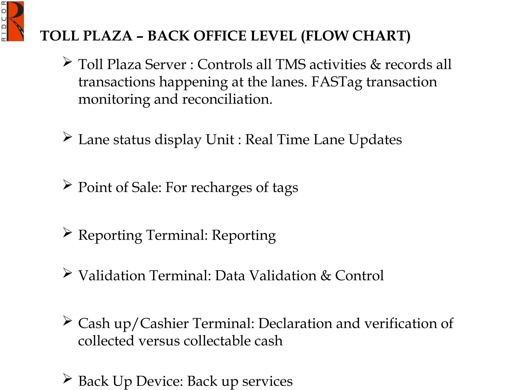 TOLL PLAZA – BACK OFFICE LEVEL (FLOW CHART)
 Toll Plaza Server : Controls all TMS activities & records all
transactions happening at the lanes. FASTag transaction
monitoring and reconciliation.
 Lane status display Unit : Real Time Lane Updates
 Point of Sale: For recharges of tags
 Reporting Terminal: Reporting
 Validation Terminal: Data Validation & Control
 Cash up/Cashier Terminal: Declaration and verification of
collected versus collectable cash
 Back Up Device: Back up services
 