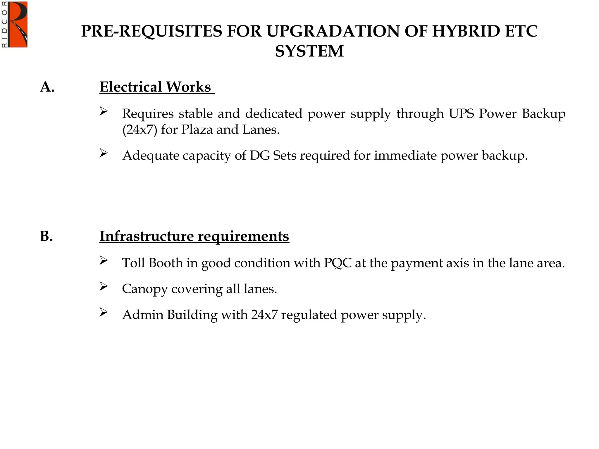 A. Electrical Works
 Requires stable and dedicated power supply through UPS Power Backup
(24x7) for Plaza and Lanes.
 Adequate capacity of DG Sets required for immediate power backup.
B. Infrastructure requirements
 Toll Booth in good condition with PQC at the payment axis in the lane area.
 Canopy covering all lanes.
 Admin Building with 24x7 regulated power supply.
PRE-REQUISITES FOR UPGRADATION OF HYBRID ETC
SYSTEM
 