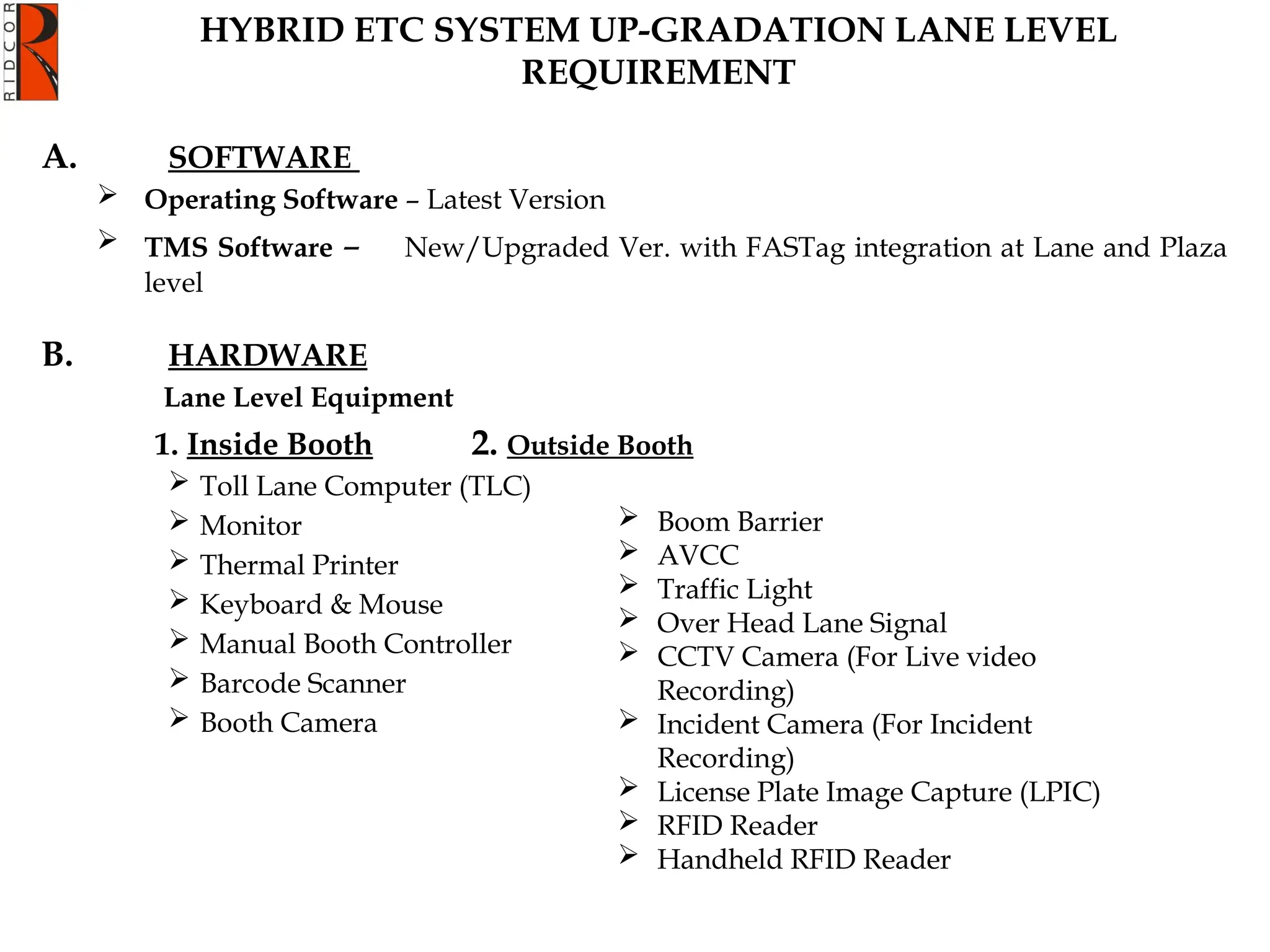 A. SOFTWARE
 Operating Software – Latest Version
 TMS Software – New/Upgraded Ver. with FASTag integration at Lane and Plaza
level
B. HARDWARE
Lane Level Equipment
1. Inside Booth 2. Outside Booth
 Toll Lane Computer (TLC)
 Monitor
 Thermal Printer
 Keyboard & Mouse
 Manual Booth Controller
 Barcode Scanner
 Booth Camera
HYBRID ETC SYSTEM UP-GRADATION LANE LEVEL
REQUIREMENT
 Boom Barrier
 AVCC
 Traffic Light
 Over Head Lane Signal
 CCTV Camera (For Live video
Recording)
 Incident Camera (For Incident
Recording)
 License Plate Image Capture (LPIC)
 RFID Reader
 Handheld RFID Reader
 
