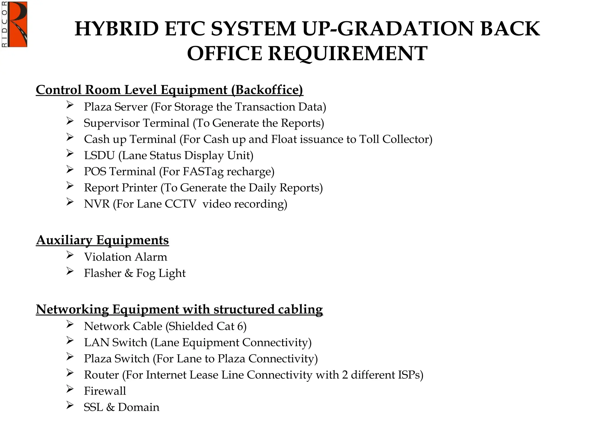 Control Room Level Equipment (Backoffice)
 Plaza Server (For Storage the Transaction Data)
 Supervisor Terminal (To Generate the Reports)
 Cash up Terminal (For Cash up and Float issuance to Toll Collector)
 LSDU (Lane Status Display Unit)
 POS Terminal (For FASTag recharge)
 Report Printer (To Generate the Daily Reports)
 NVR (For Lane CCTV video recording)
Auxiliary Equipments
 Violation Alarm
 Flasher & Fog Light
Networking Equipment with structured cabling
 Network Cable (Shielded Cat 6)
 LAN Switch (Lane Equipment Connectivity)
 Plaza Switch (For Lane to Plaza Connectivity)
 Router (For Internet Lease Line Connectivity with 2 different ISPs)
 Firewall
 SSL & Domain
HYBRID ETC SYSTEM UP-GRADATION BACK
OFFICE REQUIREMENT
 