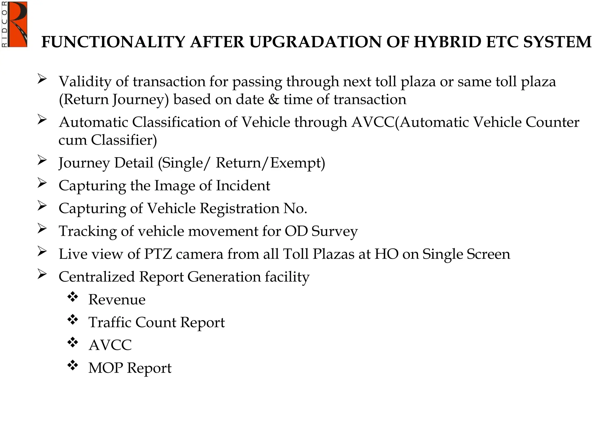 FUNCTIONALITY AFTER UPGRADATION OF HYBRID ETC SYSTEM
 Validity of transaction for passing through next toll plaza or same toll plaza
(Return Journey) based on date & time of transaction
 Automatic Classification of Vehicle through AVCC(Automatic Vehicle Counter
cum Classifier)
 Journey Detail (Single/ Return/Exempt)
 Capturing the Image of Incident
 Capturing of Vehicle Registration No.
 Tracking of vehicle movement for OD Survey
 Live view of PTZ camera from all Toll Plazas at HO on Single Screen
 Centralized Report Generation facility
 Revenue
 Traffic Count Report
 AVCC
 MOP Report
 