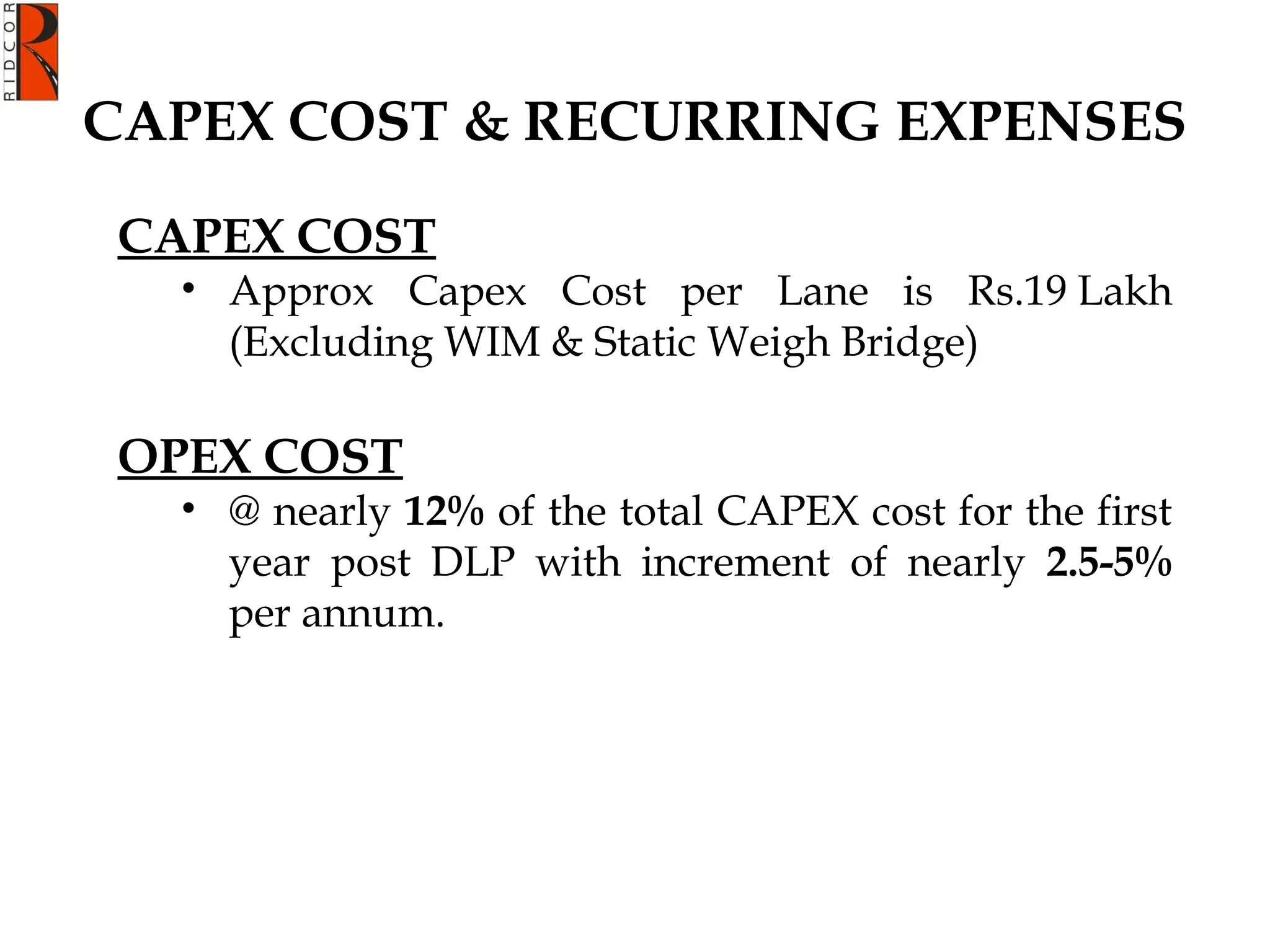 CAPEX COST & RECURRING EXPENSES
CAPEX COST
• Approx Capex Cost per Lane is Rs.19 Lakh
(Excluding WIM & Static Weigh Bridge)
OPEX COST
• @ nearly 12% of the total CAPEX cost for the first
year post DLP with increment of nearly 2.5-5%
per annum.
 