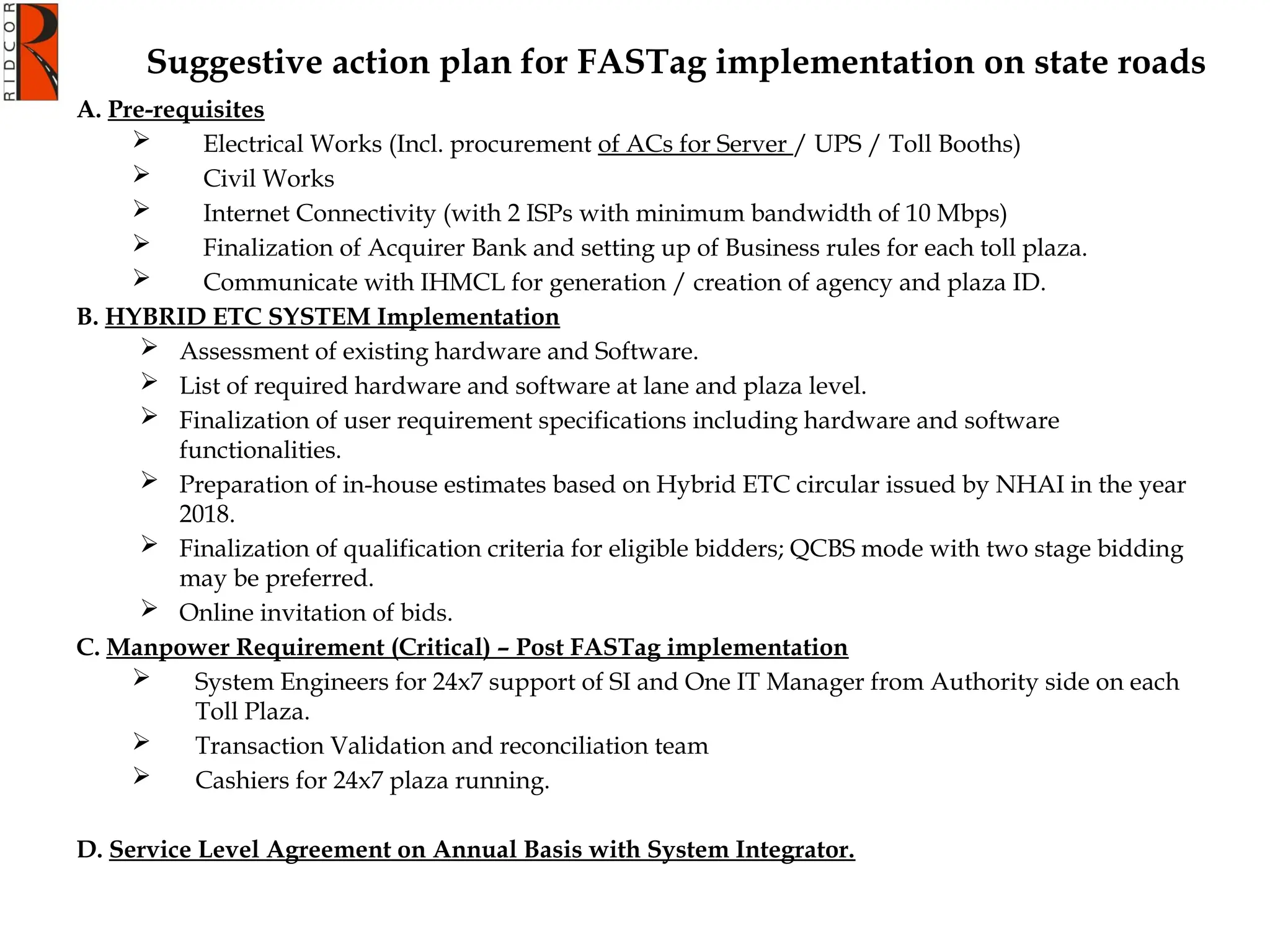 Suggestive action plan for FASTag implementation on state roads
A. Pre-requisites
 Electrical Works (Incl. procurement of ACs for Server / UPS / Toll Booths)
 Civil Works
 Internet Connectivity (with 2 ISPs with minimum bandwidth of 10 Mbps)
 Finalization of Acquirer Bank and setting up of Business rules for each toll plaza.
 Communicate with IHMCL for generation / creation of agency and plaza ID.
B. HYBRID ETC SYSTEM Implementation
 Assessment of existing hardware and Software.
 List of required hardware and software at lane and plaza level.
 Finalization of user requirement specifications including hardware and software
functionalities.
 Preparation of in-house estimates based on Hybrid ETC circular issued by NHAI in the year
2018.
 Finalization of qualification criteria for eligible bidders; QCBS mode with two stage bidding
may be preferred.
 Online invitation of bids.
C. Manpower Requirement (Critical) – Post FASTag implementation
 System Engineers for 24x7 support of SI and One IT Manager from Authority side on each
Toll Plaza.
 Transaction Validation and reconciliation team
 Cashiers for 24x7 plaza running.
D. Service Level Agreement on Annual Basis with System Integrator.
 