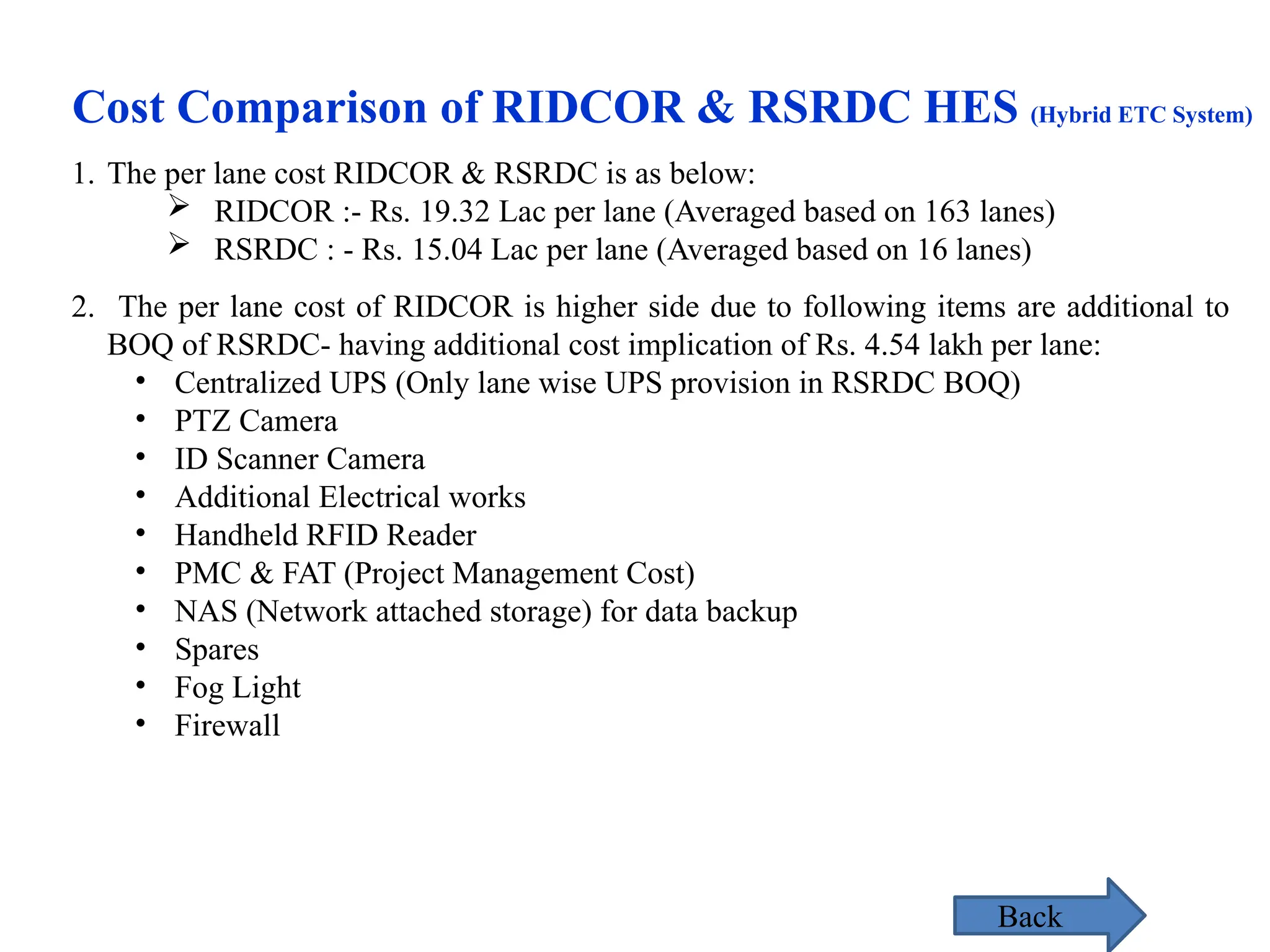 1. The per lane cost RIDCOR & RSRDC is as below:
 RIDCOR :- Rs. 19.32 Lac per lane (Averaged based on 163 lanes)
 RSRDC : - Rs. 15.04 Lac per lane (Averaged based on 16 lanes)
2. The per lane cost of RIDCOR is higher side due to following items are additional to
BOQ of RSRDC- having additional cost implication of Rs. 4.54 lakh per lane:
• Centralized UPS (Only lane wise UPS provision in RSRDC BOQ)
• PTZ Camera
• ID Scanner Camera
• Additional Electrical works
• Handheld RFID Reader
• PMC & FAT (Project Management Cost)
• NAS (Network attached storage) for data backup
• Spares
• Fog Light
• Firewall
Cost Comparison of RIDCOR & RSRDC HES (Hybrid ETC System)
Back
 