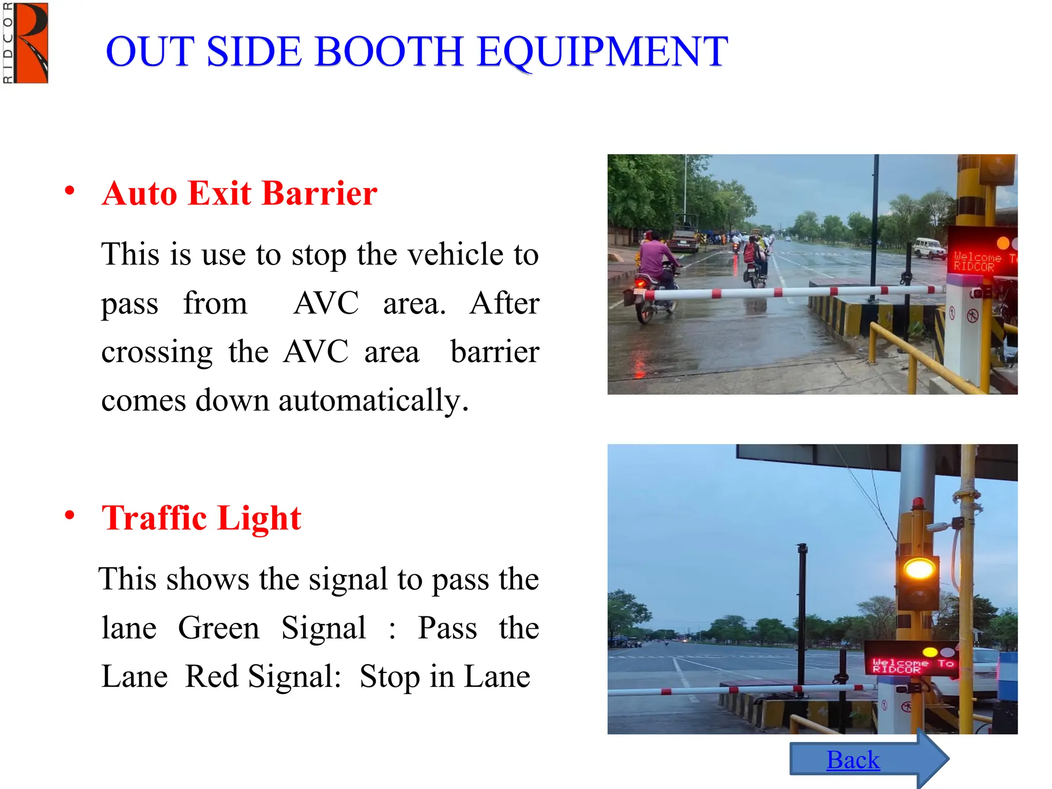 OUT SIDE BOOTH EQUIPMENT
• Auto Exit Barrier
This is use to stop the vehicle to
pass from AVC area. After
crossing the AVC area barrier
comes down automatically.
• Traffic Light
This shows the signal to pass the
lane Green Signal : Pass the
Lane Red Signal: Stop in Lane
Back
 