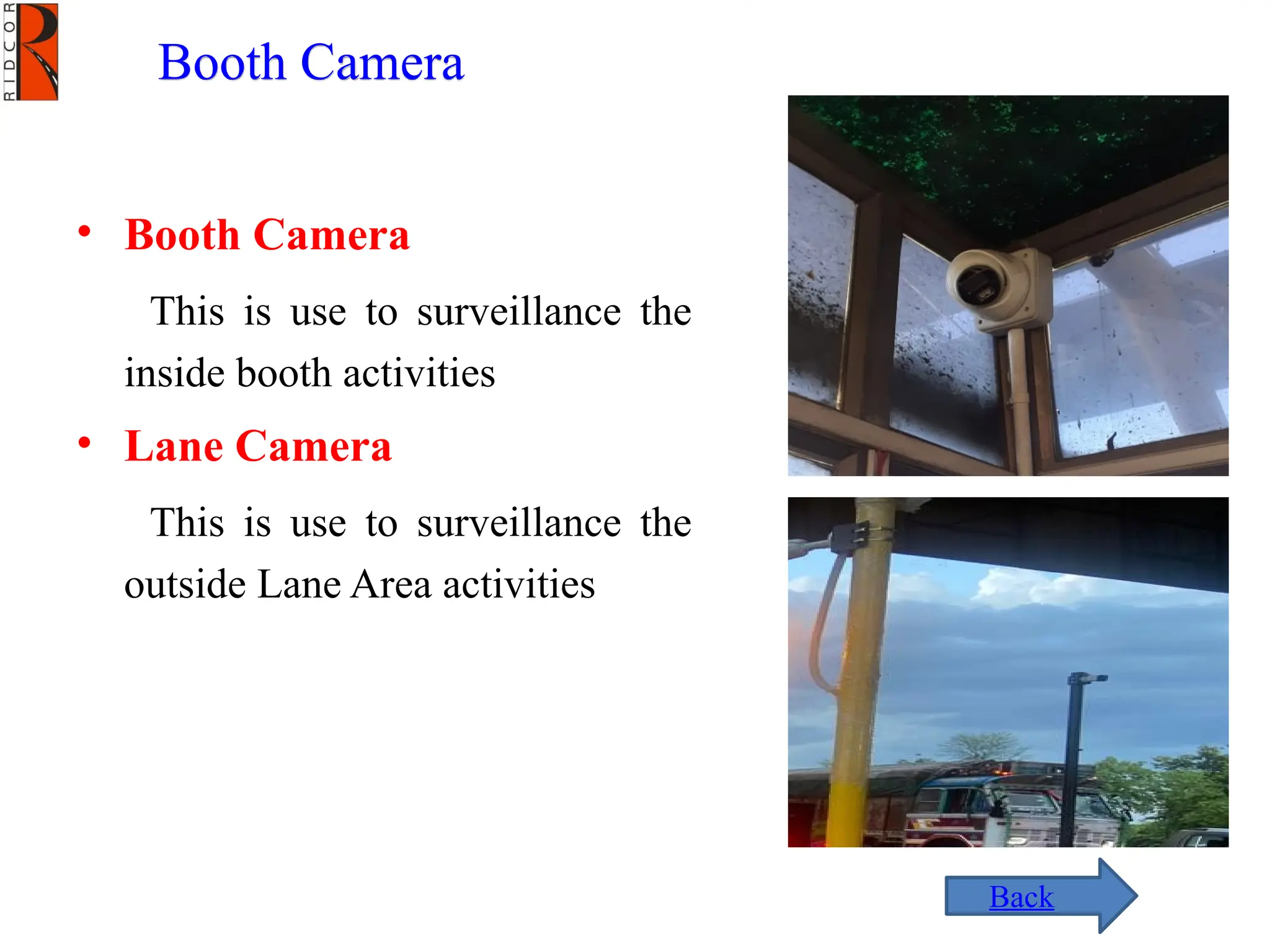 Booth Camera
• Booth Camera
This is use to surveillance the
inside booth activities
• Lane Camera
This is use to surveillance the
outside Lane Area activities
Back
 