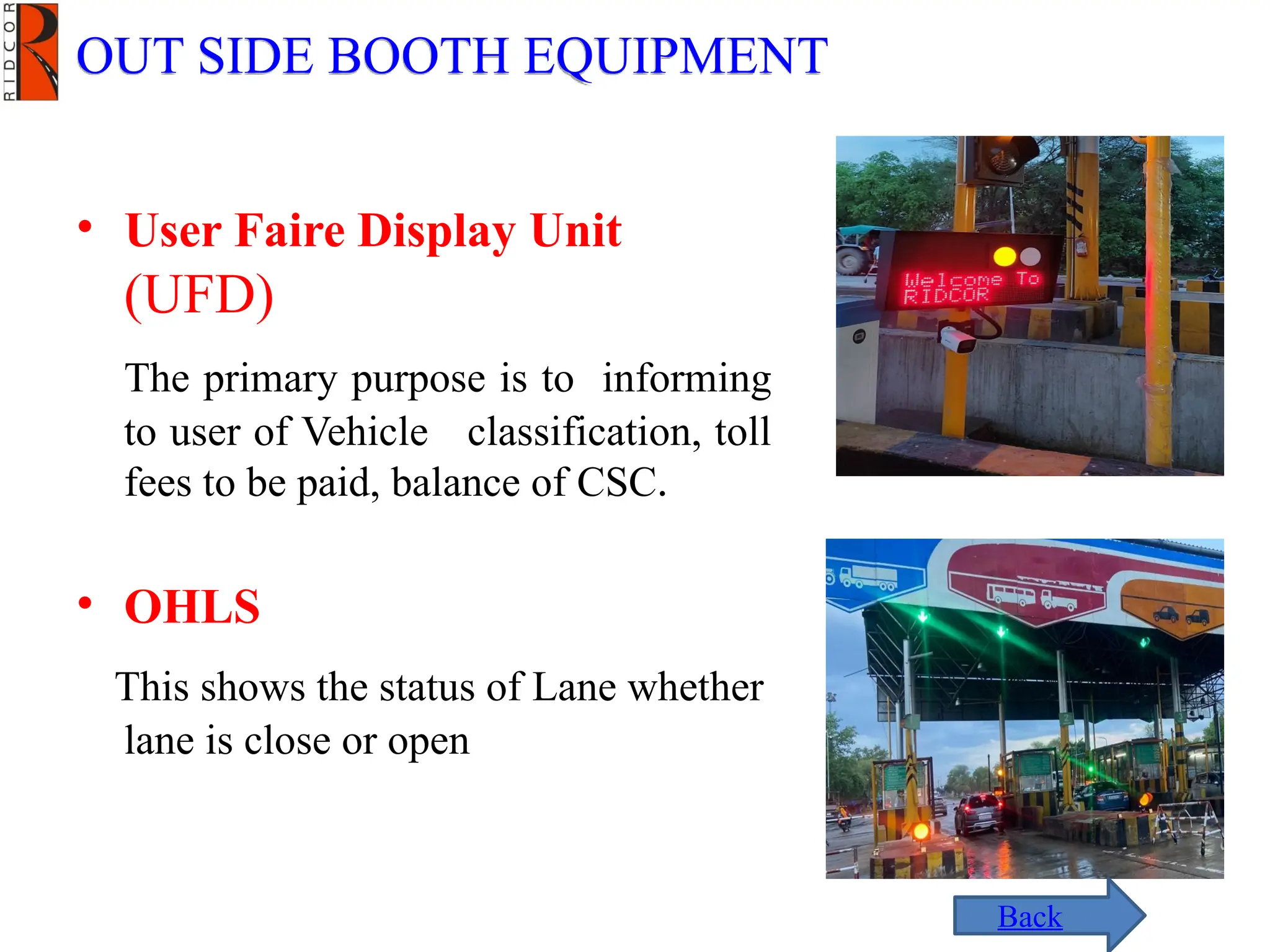 • User Faire Display Unit
(UFD)
The primary purpose is to informing
to user of Vehicle classification, toll
fees to be paid, balance of CSC.
• OHLS
This shows the status of Lane whether
lane is close or open
OUT SIDE BOOTH EQUIPMENT
Back
 