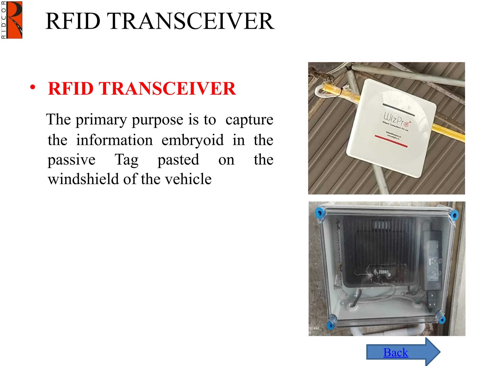 RFID TRANSCEIVER
Back
• RFID TRANSCEIVER
The primary purpose is to capture
the information embryoid in the
passive Tag pasted on the
windshield of the vehicle
 