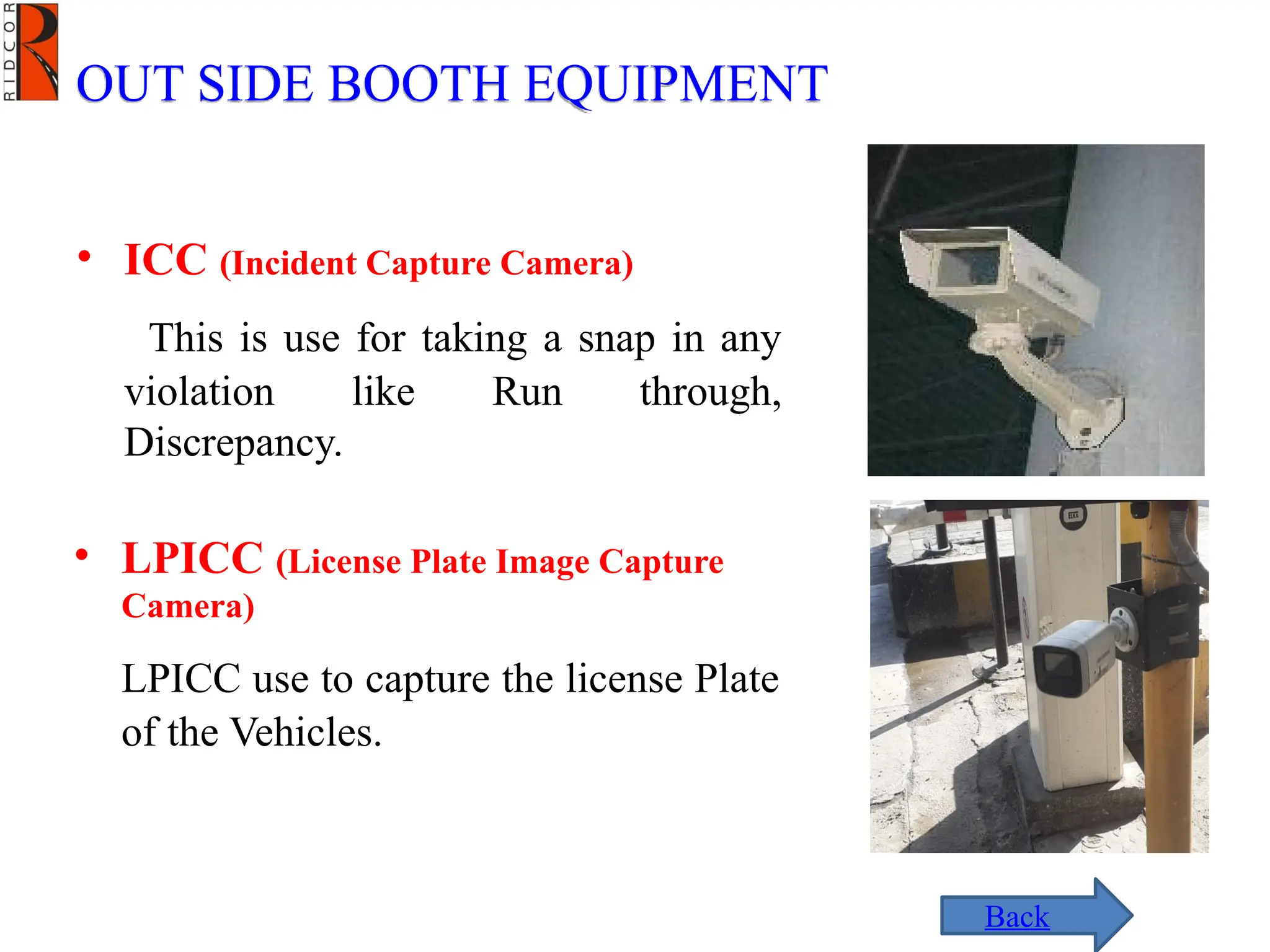 • ICC (Incident Capture Camera)
This is use for taking a snap in any
violation like Run through,
Discrepancy.
• LPICC (License Plate Image Capture
Camera)
LPICC use to capture the license Plate
of the Vehicles.
OUT SIDE BOOTH EQUIPMENT
Back
 