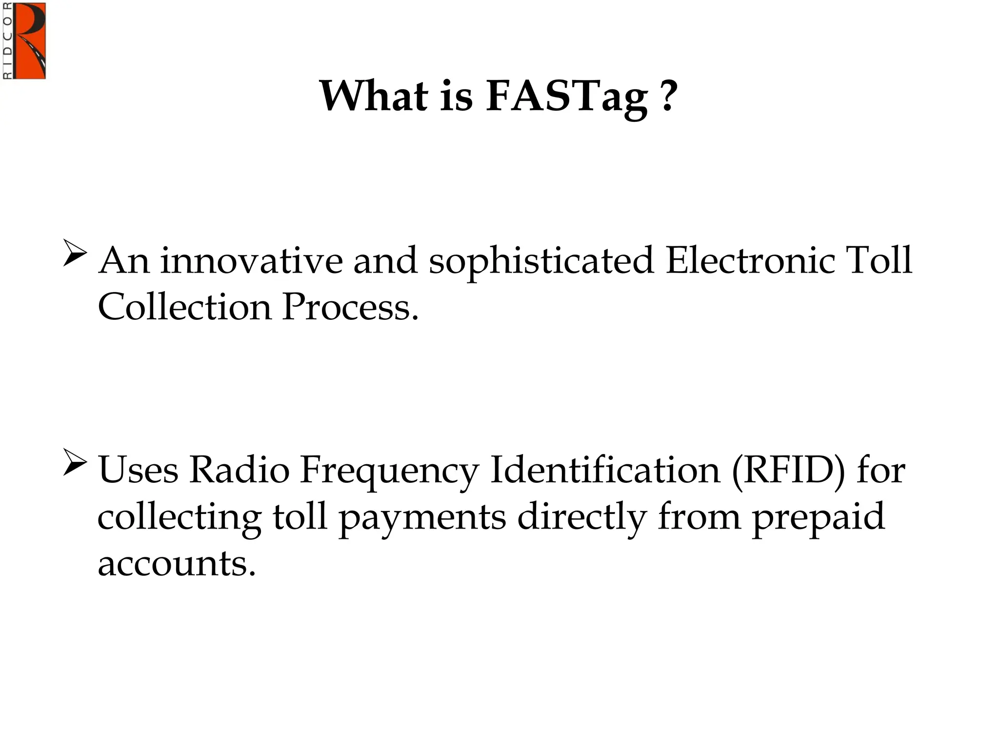 What is FASTag ?
 An innovative and sophisticated Electronic Toll
Collection Process.
 Uses Radio Frequency Identification (RFID) for
collecting toll payments directly from prepaid
accounts.
 
