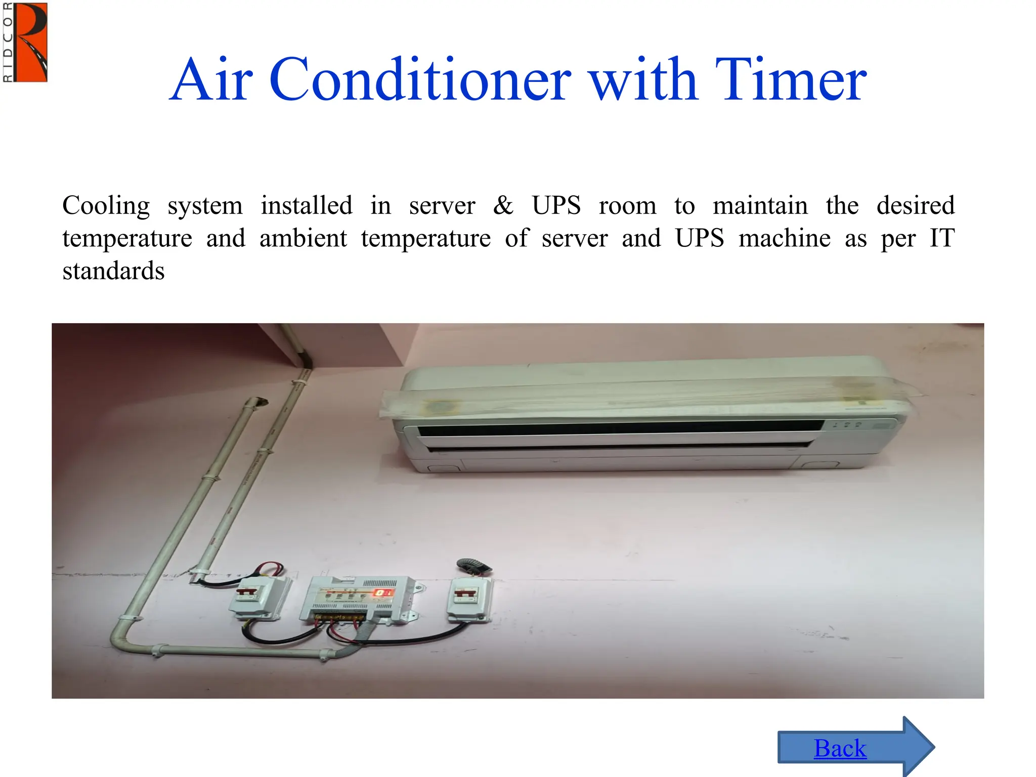 Air Conditioner with Timer
Cooling system installed in server & UPS room to maintain the desired
temperature and ambient temperature of server and UPS machine as per IT
standards
Back
 