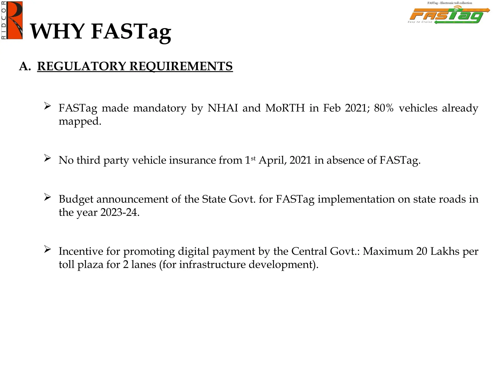 WHY FASTag
A. REGULATORY REQUIREMENTS
 FASTag made mandatory by NHAI and MoRTH in Feb 2021; 80% vehicles already
mapped.
 No third party vehicle insurance from 1st
April, 2021 in absence of FASTag.
 Budget announcement of the State Govt. for FASTag implementation on state roads in
the year 2023-24.
 Incentive for promoting digital payment by the Central Govt.: Maximum 20 Lakhs per
toll plaza for 2 lanes (for infrastructure development).
 