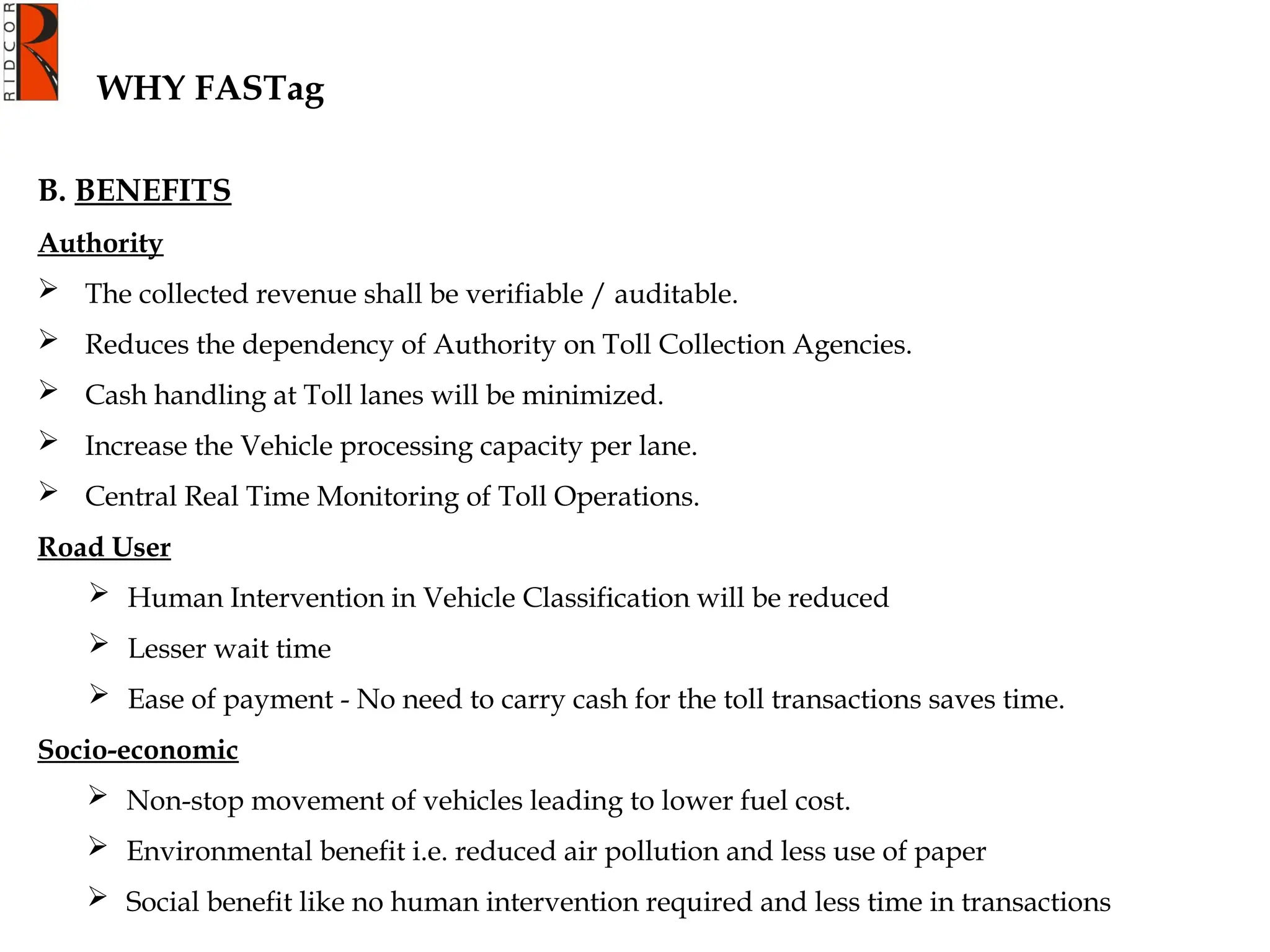 WHY FASTag
B. BENEFITS
Authority
 The collected revenue shall be verifiable / auditable.
 Reduces the dependency of Authority on Toll Collection Agencies.
 Cash handling at Toll lanes will be minimized.
 Increase the Vehicle processing capacity per lane.
 Central Real Time Monitoring of Toll Operations.
Road User
 Human Intervention in Vehicle Classification will be reduced
 Lesser wait time
 Ease of payment - No need to carry cash for the toll transactions saves time.
Socio-economic
 Non-stop movement of vehicles leading to lower fuel cost.
 Environmental benefit i.e. reduced air pollution and less use of paper
 Social benefit like no human intervention required and less time in transactions
 