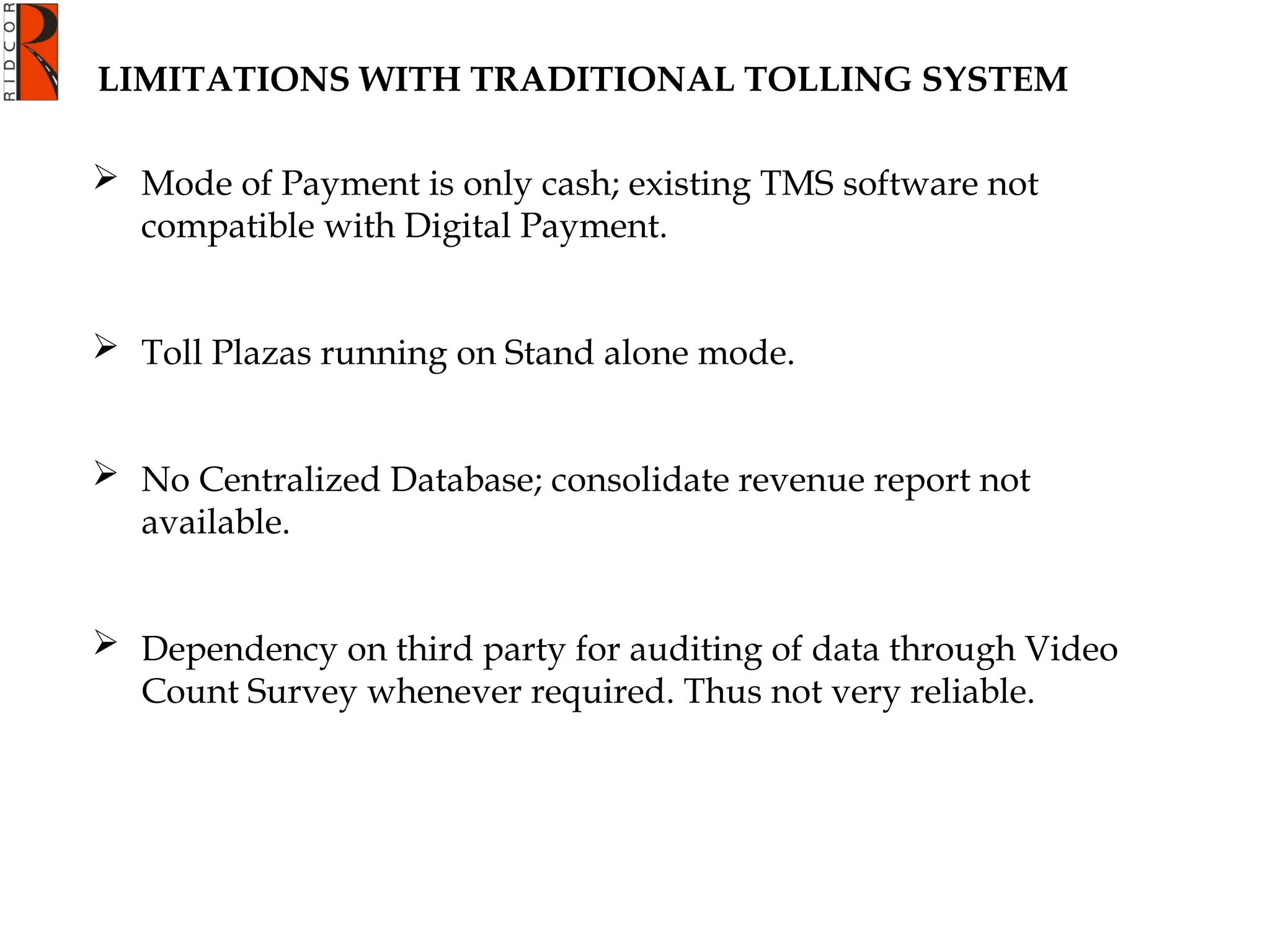  Mode of Payment is only cash; existing TMS software not
compatible with Digital Payment.
 Toll Plazas running on Stand alone mode.
 No Centralized Database; consolidate revenue report not
available.
 Dependency on third party for auditing of data through Video
Count Survey whenever required. Thus not very reliable.
LIMITATIONS WITH TRADITIONAL TOLLING SYSTEM
 
