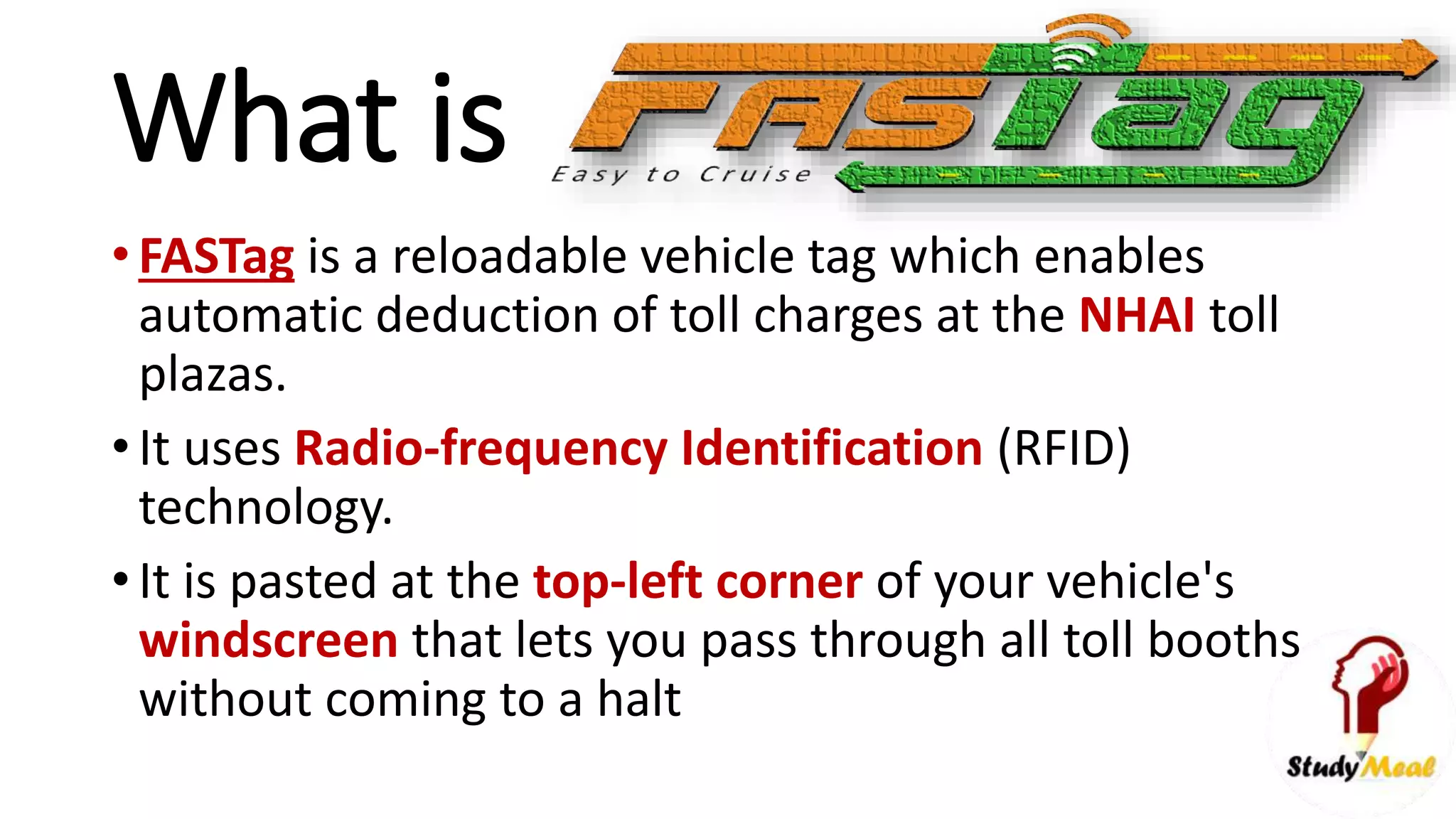 What is
• FASTag is a reloadable vehicle tag which enables
automatic deduction of toll charges at the NHAI toll
plazas.
• It uses Radio-frequency Identification (RFID)
technology.
• It is pasted at the top-left corner of your vehicle's
windscreen that lets you pass through all toll booths
without coming to a halt