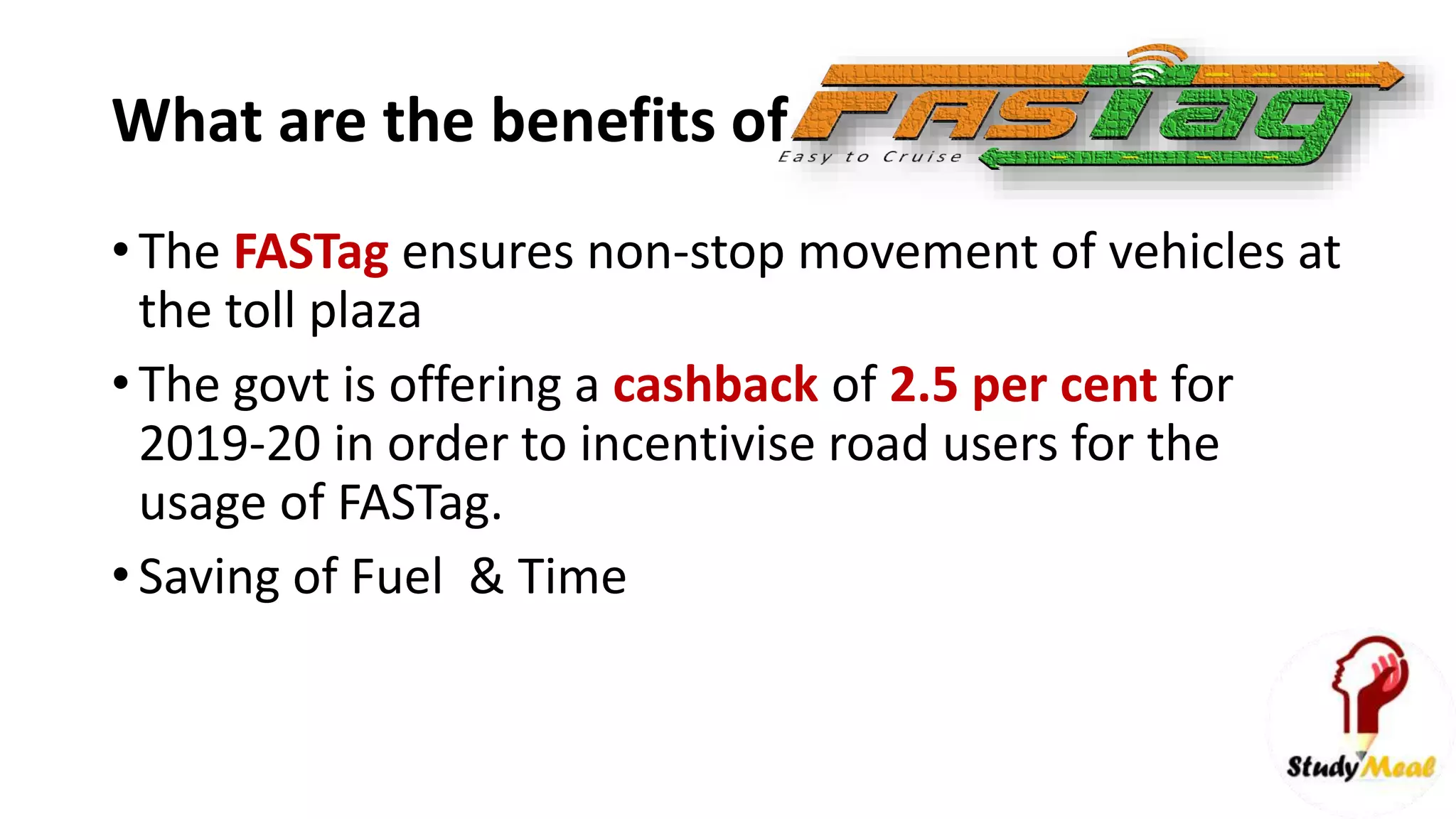 What are the benefits of
• The FASTag ensures non-stop movement of vehicles at
the toll plaza
• The govt is offering a cashback of 2.5 per cent for
2019-20 in order to incentivise road users for the
usage of FASTag.
• Saving of Fuel & Time