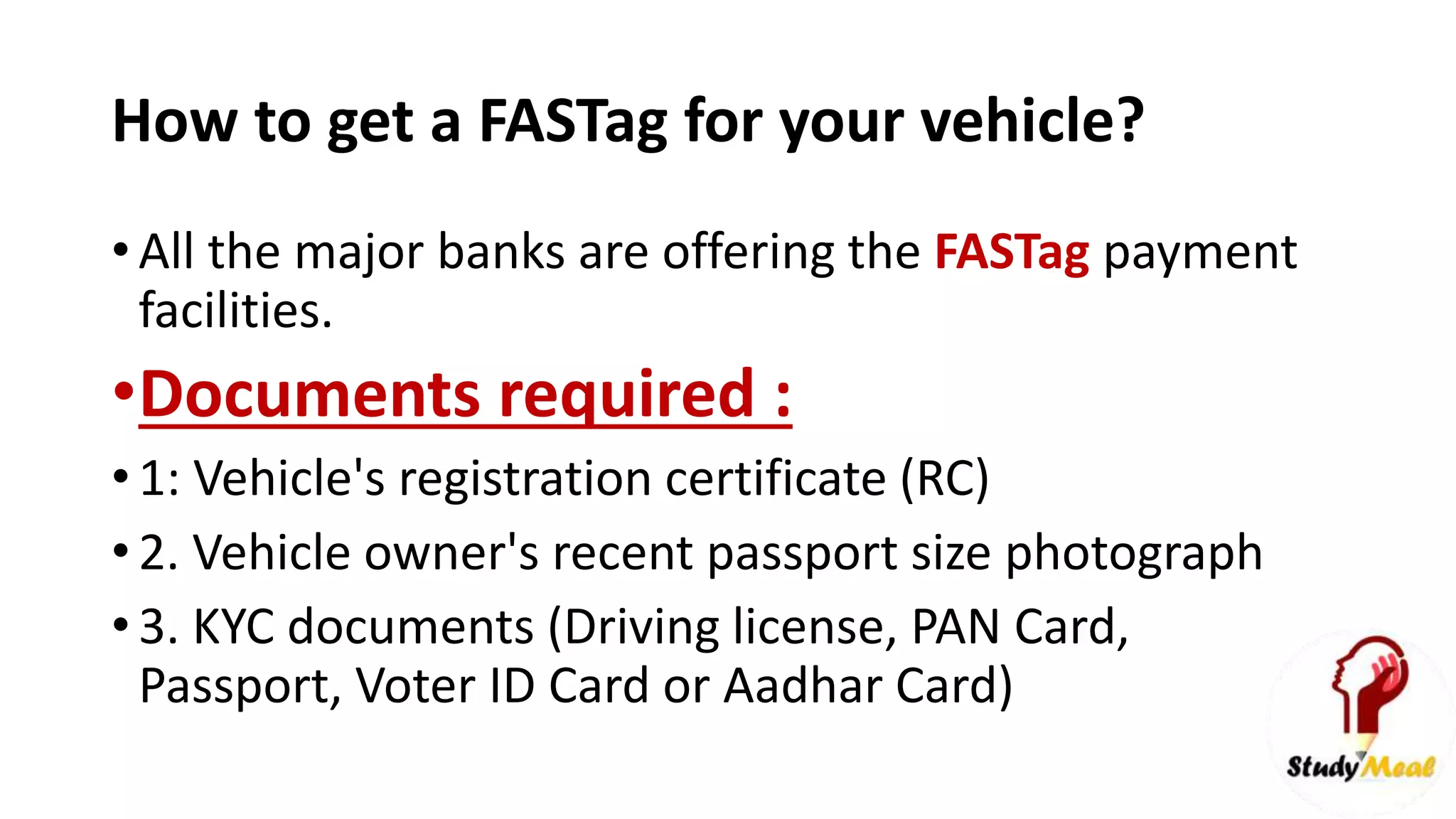 How to get a FASTag for your vehicle?
• All the major banks are offering the FASTag payment
facilities.
•Documents required :
• 1: Vehicle's registration certificate (RC)
• 2. Vehicle owner's recent passport size photograph
• 3. KYC documents (Driving license, PAN Card,
Passport, Voter ID Card or Aadhar Card)