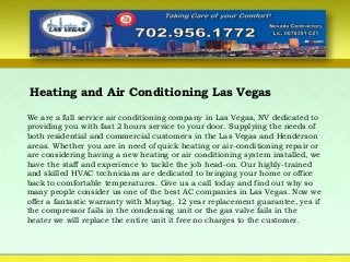 Heating and Air Conditioning Las Vegas
We are a full service air conditioning company in Las Vegas, NV dedicated to
providing you with fast 2 hours service to your door. Supplying the needs of
both residential and commercial customers in the Las Vegas and Henderson
areas. Whether you are in need of quick heating or air-conditioning repair or
are considering having a new heating or air conditioning system installed, we
have the staff and experience to tackle the job head-on. Our highly-trained
and skilled HVAC technicians are dedicated to bringing your home or office
back to comfortable temperatures. Give us a call today and find out why so
many people consider us one of the best AC companies in Las Vegas. Now we
offer a fantastic warranty with Maytag, 12 year replacement guarantee, yes if
the compressor fails in the condensing unit or the gas valve fails in the
heater we will replace the entire unit it free no charges to the customer.
 