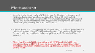 What is and is not
• Apache Kudu is not really a SQL interface for Hadoop but a very well
optimized columnar database designed to fit in with the Hadoop
ecosystem. It has been integrated to work with Impala, MapReduce and
Spark, and additional framework integrations are expected. The idea is
that it can provide very fast scan performance.
• Apache Kudu is a “storage engine” or perhaps a “database” project that is
delivered upon a Non-HDFS based filesystem. This underlying storage
format could be considered to be competitive with file formats like
parquet.
• Note, that Kudu is NOT compatible with HDFS and it is NOT truly
complementary to HDFS. It runs on a completely separate filesystem
from Hadoop, which enables Kudu to update data which is very much
unlike HDFS.
10/29/2018 16
 