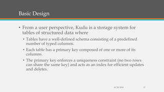 Basic Design
• From a user perspective, Kudu is a storage system for
tables of structured data where
• Tables have a well-defined schema consisting of a predefined
number of typed columns.
• Each table has a primary key composed of one or more of its
columns.
• The primary key enforces a uniqueness constraint (no two rows
can share the same key) and acts as an index for efficient updates
and deletes.
10/29/2018 17
 