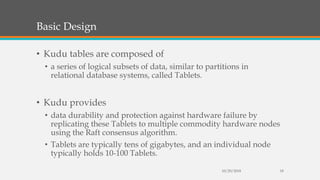 Basic Design
• Kudu tables are composed of
• a series of logical subsets of data, similar to partitions in
relational database systems, called Tablets.
• Kudu provides
• data durability and protection against hardware failure by
replicating these Tablets to multiple commodity hardware nodes
using the Raft consensus algorithm.
• Tablets are typically tens of gigabytes, and an individual node
typically holds 10-100 Tablets.
10/29/2018 18
 